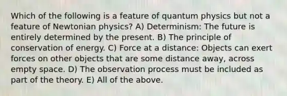 Which of the following is a feature of quantum physics but not a feature of Newtonian physics? A) Determinism: The future is entirely determined by the present. B) The principle of conservation of energy. C) Force at a distance: Objects can exert forces on other objects that are some distance away, across empty space. D) The observation process must be included as part of the theory. E) All of the above.