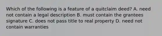 Which of the following is a feature of a quitclaim deed? A. need not contain a legal description B. must contain the grantees signature C. does not pass title to real property D. need not contain warranties