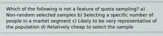 Which of the following is not a feature of quota sampling? a) Non-random selected samples b) Selecting a specific number of people in a market segment c) Likely to be very representative of the population d) Relatively cheap to select the sample