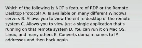 Which of the following is NOT a feature of RDP or the Remote Desktop Protocol? A. Is available on many different Windows servers B. Allows you to view the entire desktop of the remote system C. Allows you to view just a single application that's running on that remote system D. You can run it on Mac OS, Linux, and many others E. Converts domain names to IP addresses and then back again