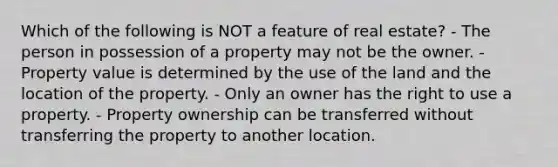 Which of the following is NOT a feature of real estate? - The person in possession of a property may not be the owner. - Property value is determined by the use of the land and the location of the property. - Only an owner has the right to use a property. - Property ownership can be transferred without transferring the property to another location.