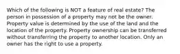 Which of the following is NOT a feature of real estate? The person in possession of a property may not be the owner. Property value is determined by the use of the land and the location of the property. Property ownership can be transferred without transferring the property to another location. Only an owner has the right to use a property.