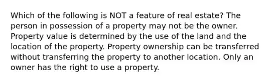 Which of the following is NOT a feature of real estate? The person in possession of a property may not be the owner. Property value is determined by the use of the land and the location of the property. Property ownership can be transferred without transferring the property to another location. Only an owner has the right to use a property.