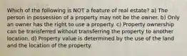 Which of the following is NOT a feature of real estate? a) The person in possession of a property may not be the owner. b) Only an owner has the right to use a property. c) Property ownership can be transferred without transferring the property to another location. d) Property value is determined by the use of the land and the location of the property.