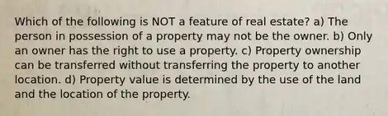 Which of the following is NOT a feature of real estate? a) The person in possession of a property may not be the owner. b) Only an owner has the right to use a property. c) Property ownership can be transferred without transferring the property to another location. d) Property value is determined by the use of the land and the location of the property.