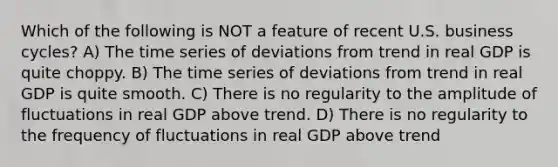 Which of the following is NOT a feature of recent U.S. business cycles? A) The time series of deviations from trend in real GDP is quite choppy. B) The time series of deviations from trend in real GDP is quite smooth. C) There is no regularity to the amplitude of fluctuations in real GDP above trend. D) There is no regularity to the frequency of fluctuations in real GDP above trend