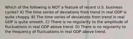 Which of the following is NOT a feature of recent U.S. business cycles? A) The time series of deviations from trend in real GDP is quite choppy. B) The time series of deviations from trend in real GDP is quite smooth. C) There is no regularity to the amplitude of fluctuations in real GDP above trend. D) There is no regularity to the frequency of fluctuations in real GDP above trend.