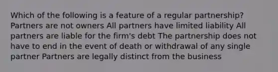 Which of the following is a feature of a regular partnership? Partners are not owners All partners have limited liability All partners are liable for the firm's debt The partnership does not have to end in the event of death or withdrawal of any single partner Partners are legally distinct from the business