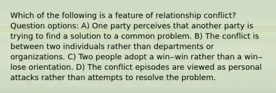 Which of the following is a feature of relationship conflict? Question options: A) One party perceives that another party is trying to find a solution to a common problem. B) The conflict is between two individuals rather than departments or organizations. C) Two people adopt a win‒win rather than a win‒lose orientation. D) The conflict episodes are viewed as personal attacks rather than attempts to resolve the problem.