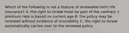 Which of the following is not a feature of renewable term life insurance? A. the right to renew must be part of the contract + premium rate is based on current age B. the policy may be renewed without evidence of insurability C. the right to renew automatically carries over to the renewed policy