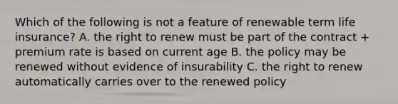 Which of the following is not a feature of renewable term life insurance? A. the right to renew must be part of the contract + premium rate is based on current age B. the policy may be renewed without evidence of insurability C. the right to renew automatically carries over to the renewed policy