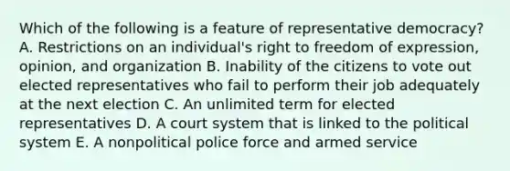 Which of the following is a feature of representative democracy? A. Restrictions on an individual's right to freedom of expression, opinion, and organization B. Inability of the citizens to vote out elected representatives who fail to perform their job adequately at the next election C. An unlimited term for elected representatives D. A court system that is linked to the political system E. A nonpolitical police force and armed service