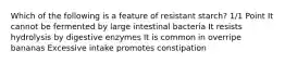 Which of the following is a feature of resistant starch? 1/1 Point It cannot be fermented by large intestinal bacteria It resists hydrolysis by digestive enzymes It is common in overripe bananas Excessive intake promotes constipation