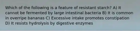 Which of the following is a feature of resistant starch? A) It cannot be fermented by large intestinal bacteria B) It is common in overripe bananas C) Excessive intake promotes constipation D) It resists hydrolysis by digestive enzymes