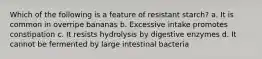Which of the following is a feature of resistant starch? a. It is common in overripe bananas b. Excessive intake promotes constipation c. It resists hydrolysis by digestive enzymes d. It cannot be fermented by large intestinal bacteria