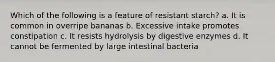 Which of the following is a feature of resistant starch? a. It is common in overripe bananas b. Excessive intake promotes constipation c. It resists hydrolysis by digestive enzymes d. It cannot be fermented by large intestinal bacteria