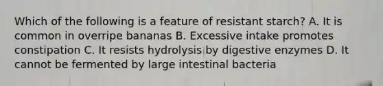 Which of the following is a feature of resistant starch? A. It is common in overripe bananas B. Excessive intake promotes constipation C. It resists hydrolysis by digestive enzymes D. It cannot be fermented by large intestinal bacteria