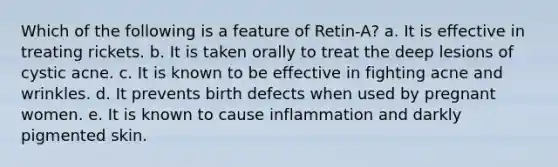 Which of the following is a feature of Retin-A? a. It is effective in treating rickets. b. It is taken orally to treat the deep lesions of cystic acne. c. It is known to be effective in fighting acne and wrinkles. d. It prevents birth defects when used by pregnant women. e. It is known to cause inflammation and darkly pigmented skin.