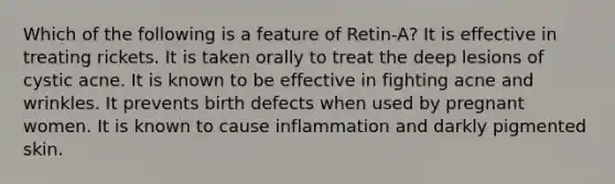 Which of the following is a feature of Retin-A? It is effective in treating rickets. It is taken orally to treat the deep lesions of cystic acne. It is known to be effective in fighting acne and wrinkles. It prevents birth defects when used by pregnant women. It is known to cause inflammation and darkly pigmented skin.