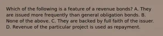 Which of the following is a feature of a revenue​ bonds? A. They are issued more frequently than general obligation bonds. B. None of the above. C. They are backed by full faith of the issuer. D. Revenue of the particular project is used as repayment.