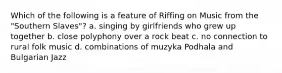 Which of the following is a feature of Riffing on Music from the "Southern Slaves"? a. singing by girlfriends who grew up together b. close polyphony over a rock beat c. no connection to rural folk music d. combinations of muzyka Podhala and Bulgarian Jazz