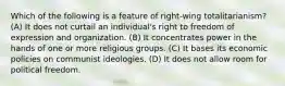 Which of the following is a feature of right-wing totalitarianism? (A) It does not curtail an individual's right to freedom of expression and organization. (B) It concentrates power in the hands of one or more religious groups. (C) It bases its economic policies on communist ideologies. (D) It does not allow room for political freedom.