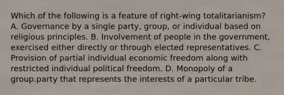 Which of the following is a feature of right-wing totalitarianism? A. Governance by a single party, group, or individual based on religious principles. B. Involvement of people in the government, exercised either directly or through elected representatives. C. Provision of partial individual economic freedom along with restricted individual political freedom. D. Monopoly of a group.party that represents the interests of a particular tribe.