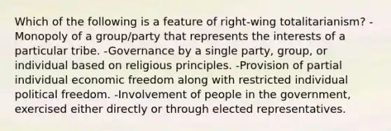 Which of the following is a feature of right-wing totalitarianism? -Monopoly of a group/party that represents the interests of a particular tribe. -Governance by a single party, group, or individual based on religious principles. -Provision of partial individual economic freedom along with restricted individual political freedom. -Involvement of people in the government, exercised either directly or through elected representatives.