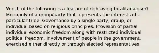 Which of the following is a feature of right-wing totalitarianism? Monopoly of a group/party that represents the interests of a particular tribe. Governance by a single party, group, or individual based on religious principles. Provision of partial individual economic freedom along with restricted individual political freedom. Involvement of people in the government, exercised either directly or through elected representatives.