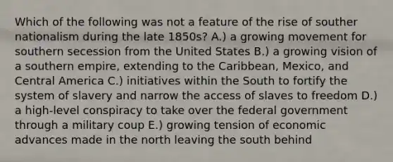 Which of the following was not a feature of the rise of souther nationalism during the late 1850s? A.) a growing movement for southern secession from the United States B.) a growing vision of a southern empire, extending to the Caribbean, Mexico, and Central America C.) initiatives within the South to fortify the system of slavery and narrow the access of slaves to freedom D.) a high-level conspiracy to take over the federal government through a military coup E.) growing tension of economic advances made in the north leaving the south behind