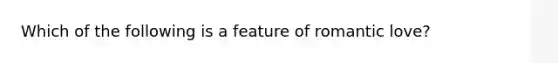 Which of the following is a feature of romantic love?