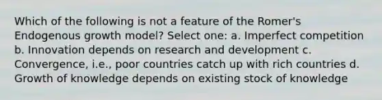 Which of the following is not a feature of the Romer's Endogenous growth model? Select one: a. Imperfect competition b. Innovation depends on research and development c. Convergence, i.e., poor countries catch up with rich countries d. Growth of knowledge depends on existing stock of knowledge