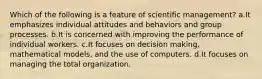 Which of the following is a feature of scientific management? a.It emphasizes individual attitudes and behaviors and group processes. b.It is concerned with improving the performance of individual workers. c.It focuses on decision making, mathematical models, and the use of computers. d.It focuses on managing the total organization.