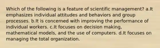 Which of the following is a feature of scientific management? a.It emphasizes individual attitudes and behaviors and group processes. b.It is concerned with improving the performance of individual workers. c.It focuses on decision making, mathematical models, and the use of computers. d.It focuses on managing the total organization.