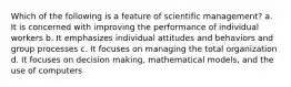 Which of the following is a feature of scientific management? a. It is concerned with improving the performance of individual workers b. It emphasizes individual attitudes and behaviors and group processes c. It focuses on managing the total organization d. It focuses on decision making, mathematical models, and the use of computers