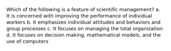 Which of the following is a feature of scientific management? a. It is concerned with improving the performance of individual workers b. It emphasizes individual attitudes and behaviors and group processes c. It focuses on managing the total organization d. It focuses on decision making, mathematical models, and the use of computers