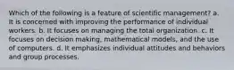 Which of the following is a feature of scientific management? a. It is concerned with improving the performance of individual workers. b. It focuses on managing the total organization. c. It focuses on decision making, mathematical models, and the use of computers. d. It emphasizes individual attitudes and behaviors and group processes.