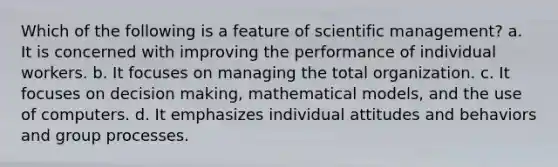 Which of the following is a feature of scientific management? a. It is concerned with improving the performance of individual workers. b. It focuses on managing the total organization. c. It focuses on decision making, mathematical models, and the use of computers. d. It emphasizes individual attitudes and behaviors and group processes.