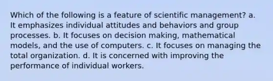 Which of the following is a feature of scientific management? a. It emphasizes individual attitudes and behaviors and group processes. b. It focuses on decision making, mathematical models, and the use of computers. c. It focuses on managing the total organization. d. It is concerned with improving the performance of individual workers.