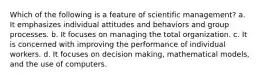 Which of the following is a feature of scientific management? a. It emphasizes individual attitudes and behaviors and group processes. b. It focuses on managing the total organization. c. It is concerned with improving the performance of individual workers. d. It focuses on decision making, mathematical models, and the use of computers.