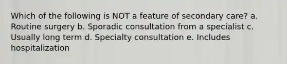 Which of the following is NOT a feature of secondary care? a. Routine surgery b. Sporadic consultation from a specialist c. Usually long term d. Specialty consultation e. Includes hospitalization