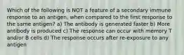 Which of the following is NOT a feature of a secondary immune response to an antigen, when compared to the first response to the same antigen? a) The antibody is generated faster b) More antibody is produced c) The response can occur with memory T and/or B cells d) The response occurs after re-exposure to any antigen