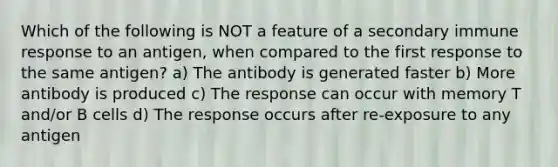 Which of the following is NOT a feature of a secondary immune response to an antigen, when compared to the first response to the same antigen? a) The antibody is generated faster b) More antibody is produced c) The response can occur with memory T and/or B cells d) The response occurs after re-exposure to any antigen