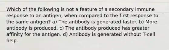 Which of the following is not a feature of a secondary immune response to an antigen, when compared to the first response to the same antigen? a) The antibody is generated faster. b) More antibody is produced. c) The antibody produced has greater affinity for the antigen. d) Antibody is generated without T-cell help.