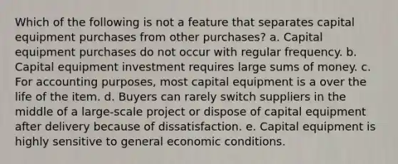 Which of the following is not a feature that separates capital equipment purchases from other purchases? a. Capital equipment purchases do not occur with regular frequency. b. Capital equipment investment requires large sums of money. c. For accounting purposes, most capital equipment is a over the life of the item. d. Buyers can rarely switch suppliers in the middle of a large-scale project or dispose of capital equipment after delivery because of dissatisfaction. e. Capital equipment is highly sensitive to general economic conditions.