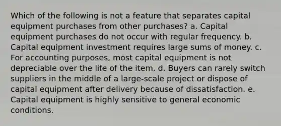 Which of the following is not a feature that separates capital equipment purchases from other purchases? a. ​Capital equipment purchases do not occur with regular frequency. b. Capital equipment investment requires large sums of money. c. ​For accounting purposes, most capital equipment is not depreciable over the life of the item. d. ​Buyers can rarely switch suppliers in the middle of a large-scale project or dispose of capital equipment after delivery because of dissatisfaction. e. ​Capital equipment is highly sensitive to general economic conditions.