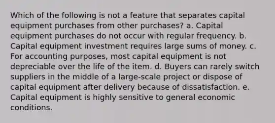 Which of the following is not a feature that separates capital equipment purchases from other purchases? a. ​Capital equipment purchases do not occur with regular frequency. b. ​Capital equipment investment requires large sums of money. c. ​For accounting purposes, most capital equipment is not depreciable over the life of the item. d. ​Buyers can rarely switch suppliers in the middle of a large-scale project or dispose of capital equipment after delivery because of dissatisfaction. e. ​Capital equipment is highly sensitive to general economic conditions.