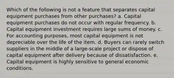 Which of the following is not a feature that separates capital equipment purchases from other purchases? a. Capital equipment purchases do not occur with regular frequency. b. Capital equipment investment requires large sums of money. c. For accounting purposes, most capital equipment is not depreciable over the life of the item. d. Buyers can rarely switch suppliers in the middle of a large-scale project or dispose of capital equipment after delivery because of dissatisfaction. e. Capital equipment is highly sensitive to general economic conditions.