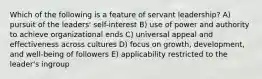 Which of the following is a feature of servant leadership? A) pursuit of the leaders' self-interest B) use of power and authority to achieve organizational ends C) universal appeal and effectiveness across cultures D) focus on growth, development, and well-being of followers E) applicability restricted to the leader's ingroup