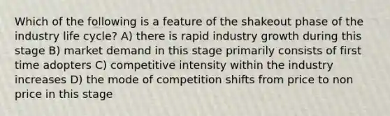 Which of the following is a feature of the shakeout phase of the industry life cycle? A) there is rapid industry growth during this stage B) market demand in this stage primarily consists of first time adopters C) competitive intensity within the industry increases D) the mode of competition shifts from price to non price in this stage